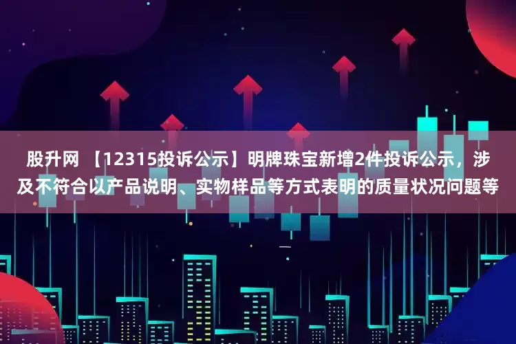 股升网 【12315投诉公示】明牌珠宝新增2件投诉公示，涉及不符合以产品说明、实物样品等方式表明的质量状况问题等