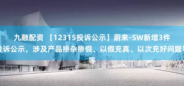 九融配资 【12315投诉公示】蔚来-SW新增3件投诉公示，涉及产品掺杂掺假、以假充真、以次充好问题等