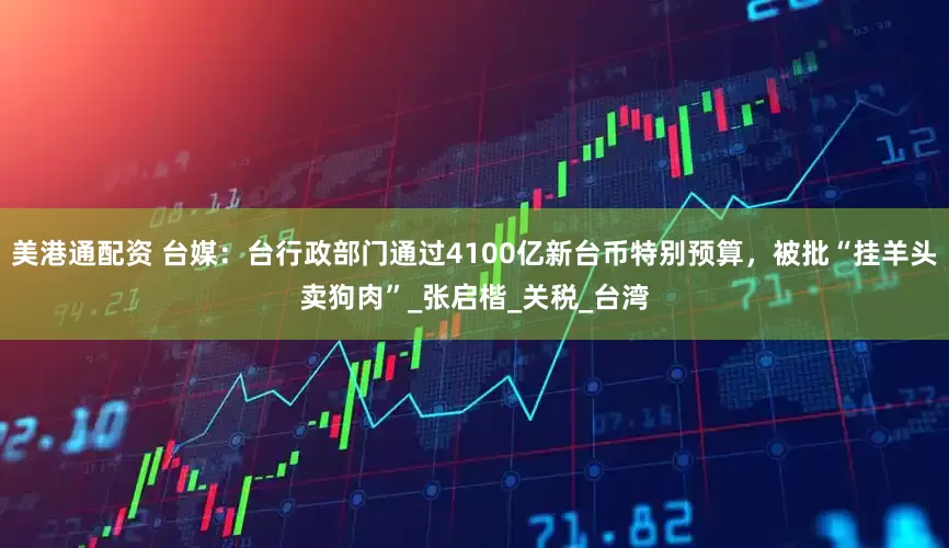 美港通配资 台媒：台行政部门通过4100亿新台币特别预算，被批“挂羊头卖狗肉”_张启楷_关税_台湾