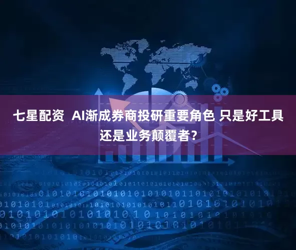 七星配资  AI渐成券商投研重要角色 只是好工具还是业务颠覆者？
