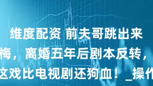维度配资 前夫哥跳出来撕前妻马筱梅，离婚五年后剧本反转，这戏比电视剧还狗血！_操作_才来闹_算盘