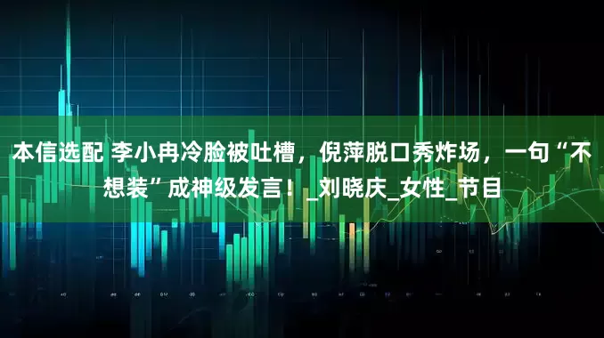 本信选配 李小冉冷脸被吐槽，倪萍脱口秀炸场，一句“不想装”成神级发言！_刘晓庆_女性_节目