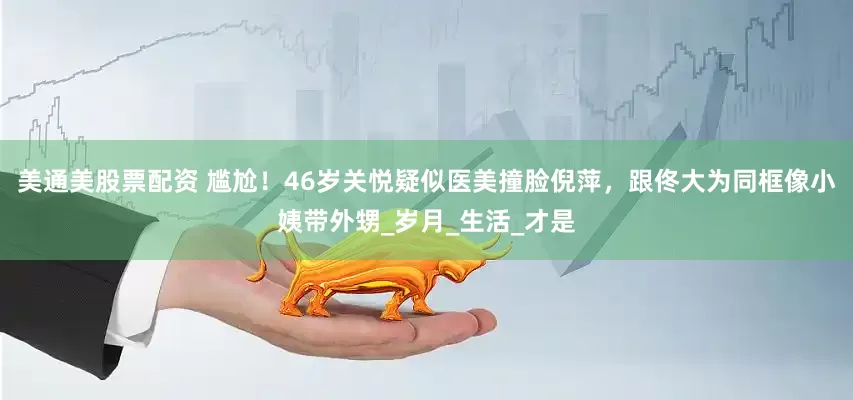美通美股票配资 尴尬！46岁关悦疑似医美撞脸倪萍，跟佟大为同框像小姨带外甥_岁月_生活_才是