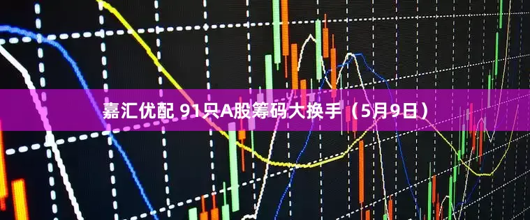 嘉汇优配 91只A股筹码大换手（5月9日）