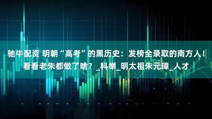 驰牛配资 明朝“高考”的黑历史：发榜全录取的南方人！看看老朱都做了啥？_科举_明太祖朱元璋_人才