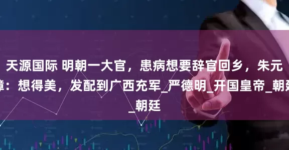 天源国际 明朝一大官，患病想要辞官回乡，朱元璋：想得美，发配到广西充军_严德明_开国皇帝_朝廷