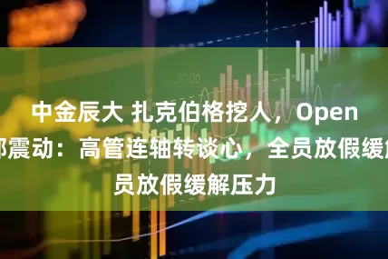 中金辰大 扎克伯格挖人，OpenAI内部震动：高管连轴转谈心，全员放假缓解压力