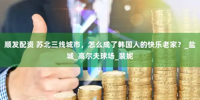 顺发配资 苏北三线城市，怎么成了韩国人的快乐老家？_盐城_高尔夫球场_裴妮