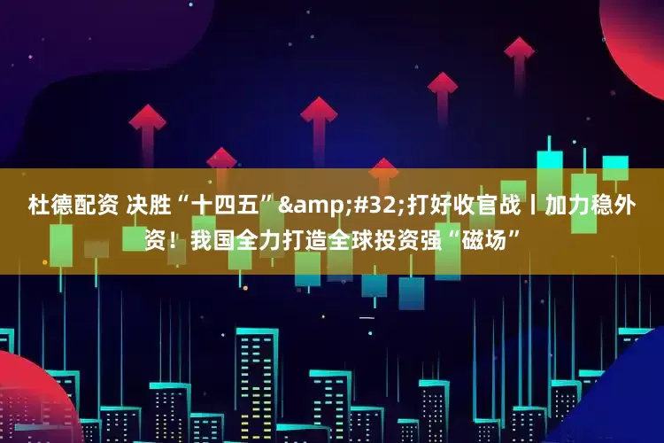 杜德配资 决胜“十四五”&#32;打好收官战丨加力稳外资！我国全力打造全球投资强“磁场”