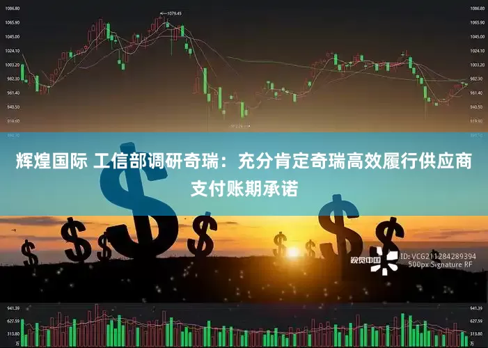 辉煌国际 工信部调研奇瑞：充分肯定奇瑞高效履行供应商支付账期承诺