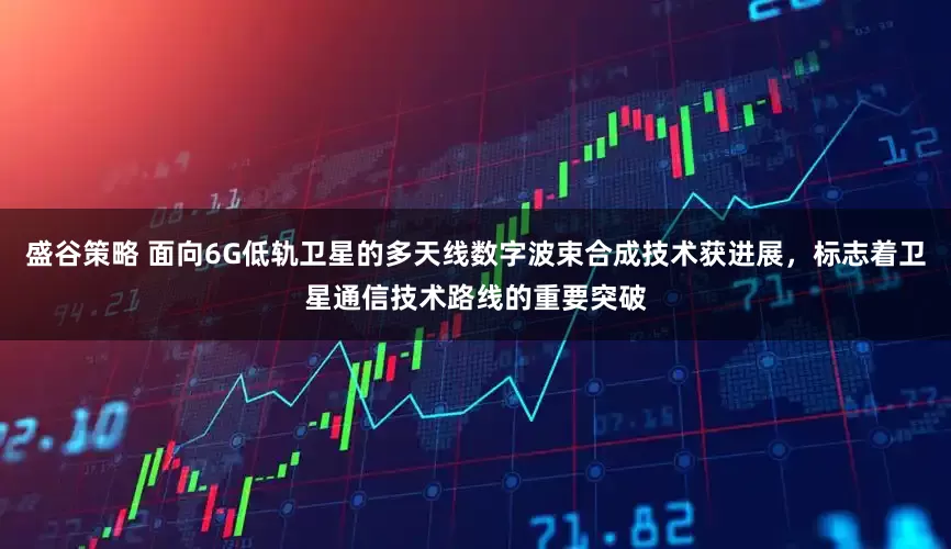 盛谷策略 面向6G低轨卫星的多天线数字波束合成技术获进展，标志着卫星通信技术路线的重要突破