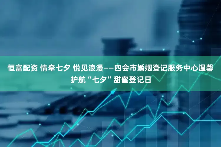 恒富配资 情牵七夕 悦见浪漫——四会市婚姻登记服务中心温馨护航“七夕”甜蜜登记日