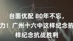 台面优配 80年不忘，青春接力！广州十六中这样纪念抗战胜利