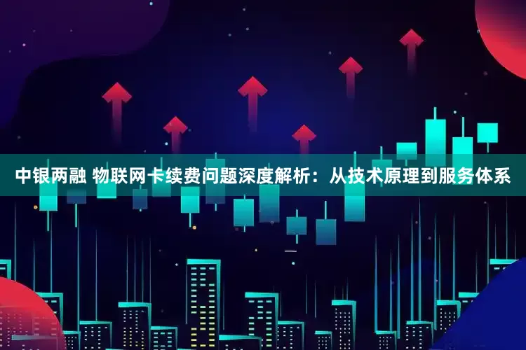 中银两融 物联网卡续费问题深度解析：从技术原理到服务体系