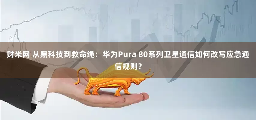 财米网 从黑科技到救命绳：华为Pura 80系列卫星通信如何改写应急通信规则？