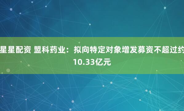 星星配资 盟科药业：拟向特定对象增发募资不超过约10.33亿元