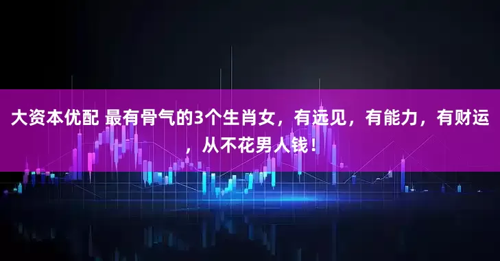 大资本优配 最有骨气的3个生肖女,有远见,有能力,有财运,从不花男人钱!