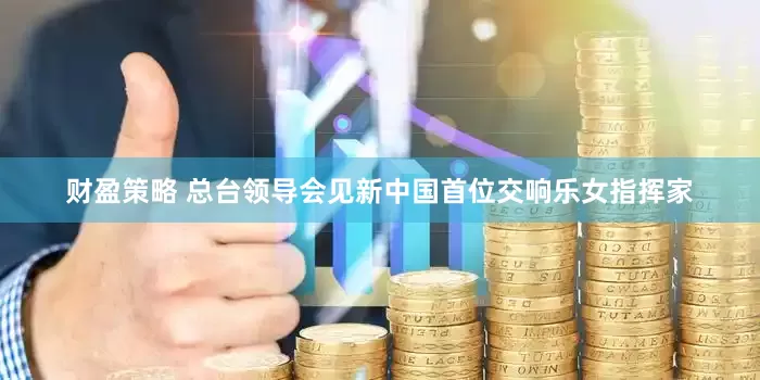 财盈策略 总台领导会见新中国首位交响乐女指挥家