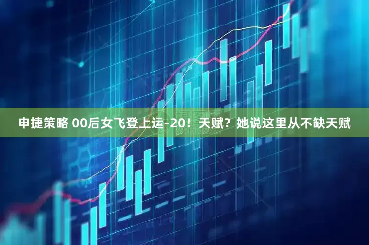 申捷策略 00后女飞登上运‑20！天赋？她说这里从不缺天赋